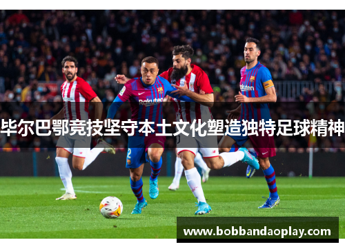 毕尔巴鄂竞技坚守本土文化塑造独特足球精神