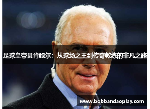 足球皇帝贝肯鲍尔：从球场之王到传奇教练的非凡之路