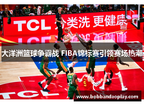 大洋洲篮球争霸战 FIBA锦标赛引领赛场热潮