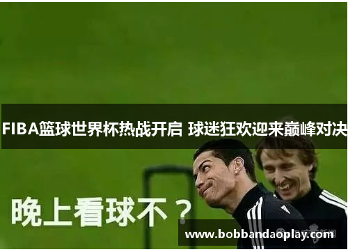 FIBA篮球世界杯热战开启 球迷狂欢迎来巅峰对决