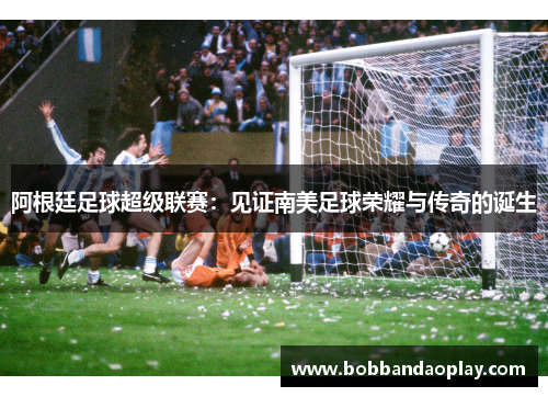 阿根廷足球超级联赛：见证南美足球荣耀与传奇的诞生