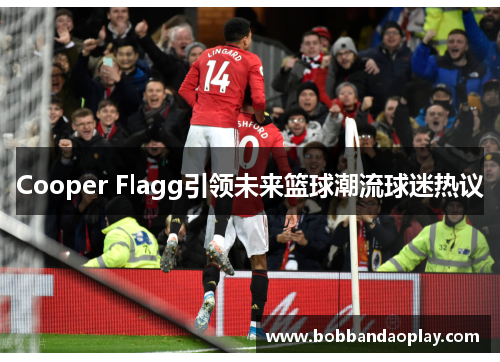 Cooper Flagg引领未来篮球潮流球迷热议