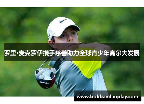 罗里·麦克罗伊携手慈善助力全球青少年高尔夫发展
