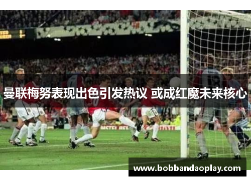 曼联梅努表现出色引发热议 或成红魔未来核心
