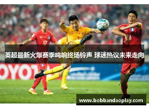 英超最新火爆赛季鸣响终场铃声 球迷热议未来走向