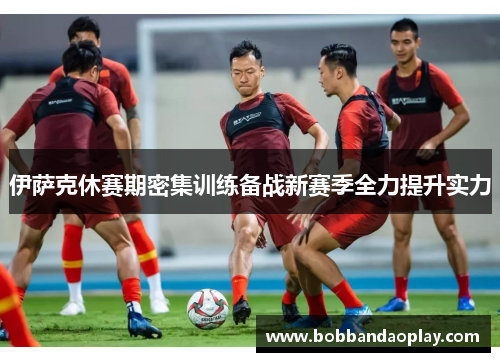 伊萨克休赛期密集训练备战新赛季全力提升实力