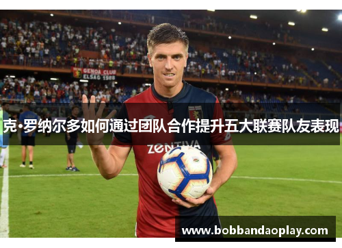 克·罗纳尔多如何通过团队合作提升五大联赛队友表现